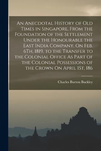 Cover image for An Anecdotal History of Old Times in Singapore, From the Foundation of the Settlement Under the Honourable the East India Company, On Feb. 6Th, 1819, to the Transfer to the Colonial Office As Part of the Colonial Possessions of the Crown On April 1St, 186