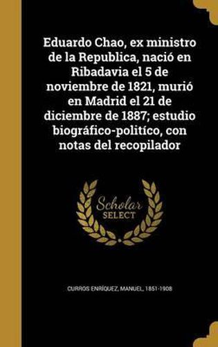 Eduardo Chao, Ex Ministro de La Republica, Nacio En Ribadavia El 5 de Noviembre de 1821, Murio En Madrid El 21 de Diciembre de 1887; Estudio Biografico-Politico, Con Notas del Recopilador