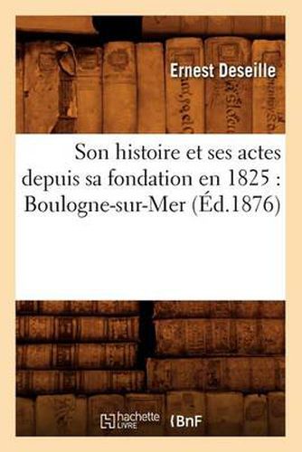 Son Histoire Et Ses Actes Depuis Sa Fondation En 1825: Boulogne-Sur-Mer (Ed.1876)