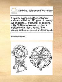 Cover image for A Treatise Concerning the Husbandry and Natural History of England, in Twenty Two Chapters, ... Useful for All Persons, ... by Sir Richard Weston, ... and a Preface by Mr. Sam. Hartlib. the Second Edition, Corrected and Improved.