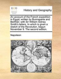 Cover image for An Account of the French Expedition in Egypt; Written by Buonaparte and Berthier; With Sir William Sidney Smith's Letters. in Which Is Given a Sketch of the Revolution, Begun November 9. the Second Edition.