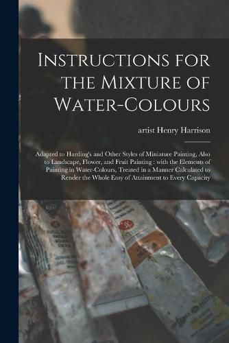 Cover image for Instructions for the Mixture of Water-colours: Adapted to Harding's and Other Styles of Miniature Painting, Also to Landscape, Flower, and Fruit Painting: With the Elements of Painting in Water-colours, Treated in a Manner Calculated to Render The...