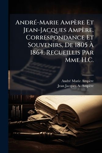Cover image for Andr-Marie Ampre Et Jean-Jacques Ampre. Correspondance Et Souvenirs, de 1805 1864, Recueillis Par Mme H.C.
