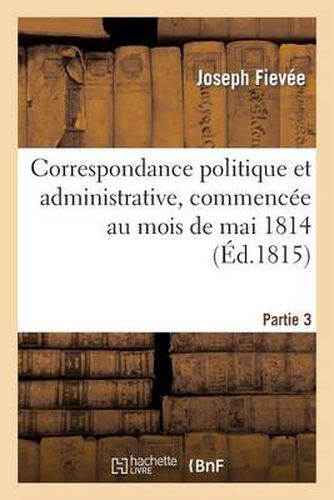 Correspondance Politique Et Administrative, Commencee Au Mois de Mai 1814. 3e Partie