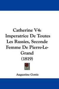 Cover image for Catherine V4: Imperatrice de Toutes Les Russies, Seconde Femme de Pierre-Le-Grand (1819)