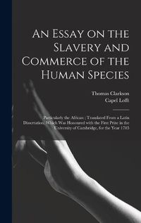 Cover image for An Essay on the Slavery and Commerce of the Human Species: Particularly the African; Translated From a Latin Dissertation, Which Was Honoured With the First Prize in the University of Cambridge, for the Year 1785