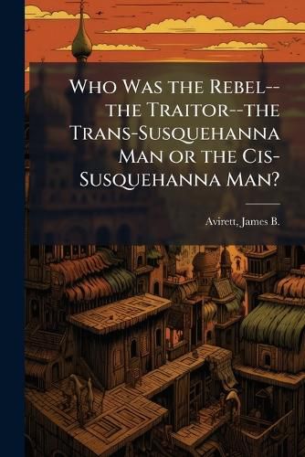 Cover image for Who Was the Rebel--the Traitor--the Trans-Susquehanna Man or the Cis-Susquehanna Man?