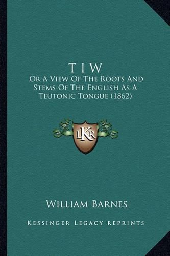 Cover image for T I W: Or a View of the Roots and Stems of the English as a Teutonic Tongue (1862)