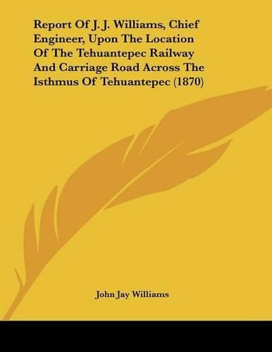 Report of J. J. Williams, Chief Engineer, Upon the Location of the Tehuantepec Railway and Carriage Road Across the Isthmus of Tehuantepec (1870)