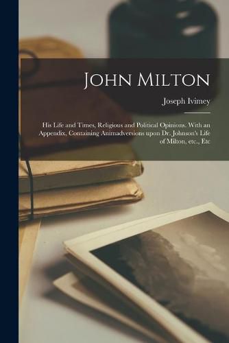 John Milton: His Life and Times, Religious and Political Opinions. With an Appendix, Containing Animadversions Upon Dr. Johnson's Life of Milton, Etc., Etc