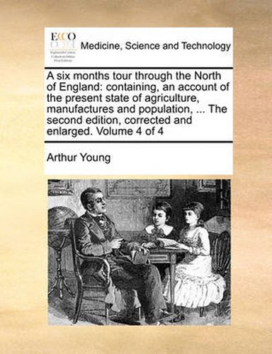 Cover image for A Six Months Tour Through the North of England: Containing, an Account of the Present State of Agriculture, Manufactures and Population, ... the Second Edition, Corrected and Enlarged. Volume 4 of 4