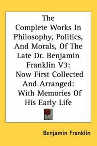 Cover image for The Complete Works in Philosophy, Politics, and Morals, of the Late Dr. Benjamin Franklin V3: Now First Collected and Arranged: With Memories of His Early Life