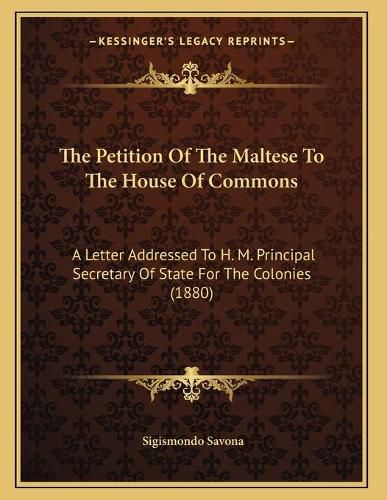 Cover image for The Petition of the Maltese to the House of Commons: A Letter Addressed to H. M. Principal Secretary of State for the Colonies (1880)