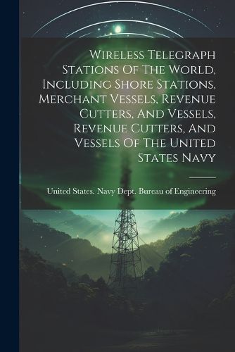 Cover image for Wireless Telegraph Stations Of The World, Including Shore Stations, Merchant Vessels, Revenue Cutters, And Vessels, Revenue Cutters, And Vessels Of The United States Navy