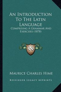 Cover image for An Introduction to the Latin Language: Comprising a Grammar and Exercises (1878)