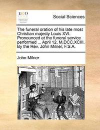 Cover image for The Funeral Oration of His Late Most Christian Majesty Louis XVI. Pronounced at the Funeral Service Performed ... April 12, M, DCC, XCIII. by the REV. John Milner, F.S.A.