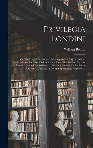 Cover image for Privilegia Londini: or, The Laws, Customs, and Priviledges of the City of London. Wherein Are Set Forth All the Charters From King William I. to His Present Majesty King William III. All Their General and Particular Customs ... Also of Masters And...