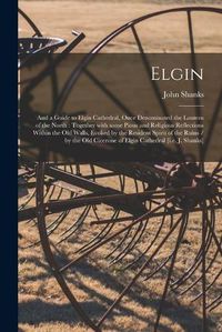 Cover image for Elgin: and a Guide to Elgin Cathedral, Once Denominated the Lantern of the North: Together With Some Pious and Religious Reflections Within the Old Walls, Evoked by the Resident Spirit of the Ruins / by the Old Cicerone of Elgin Cathedral [i.e. J....