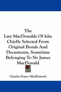 Cover image for The Last Macdonalds of Isla: Chiefly Selected from Original Bonds and Documents, Sometime Belonging to Sir James MacDonald