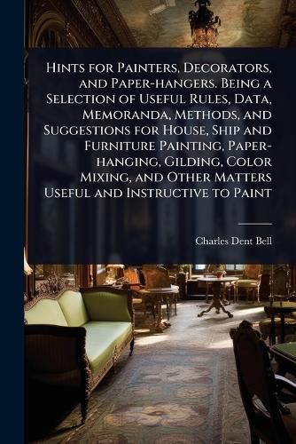 Cover image for Hints for Painters, Decorators, and Paper-hangers. Being a Selection of Useful Rules, Data, Memoranda, Methods, and Suggestions for House, Ship and Furniture Painting, Paper-hanging, Gilding, Color Mixing, and Other Matters Useful and Instructive to Paint