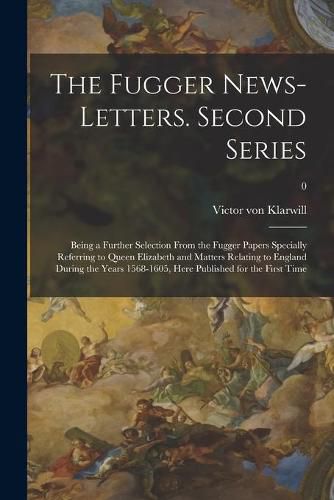 Cover image for The Fugger News-letters. Second Series: Being a Further Selection From the Fugger Papers Specially Referring to Queen Elizabeth and Matters Relating to England During the Years 1568-1605, Here Published for the First Time; 0