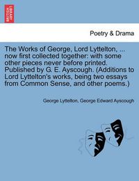 Cover image for The Works of George, Lord Lyttelton, ... Now First Collected Together: With Some Other Pieces Never Before Printed. Published by G. E. Ayscough. (Additions to Lord Lyttelton's Works, Being Two Essays from Common Sense, and Other Poems.)