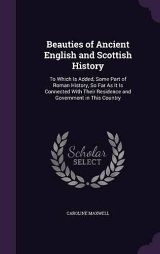 Cover image for Beauties of Ancient English and Scottish History: To Which Is Added, Some Part of Roman History, So Far as It Is Connected with Their Residence and Government in This Country