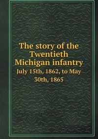 Cover image for The story of the Twentieth Michigan infantry July 15th, 1862, to May 30th, 1865