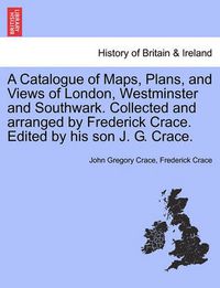 Cover image for A Catalogue of Maps, Plans, and Views of London, Westminster and Southwark. Collected and Arranged by Frederick Crace. Edited by His Son J. G. Crace.