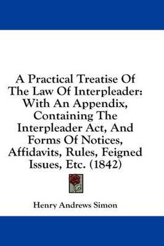 Cover image for A Practical Treatise of the Law of Interpleader: With an Appendix, Containing the Interpleader ACT, and Forms of Notices, Affidavits, Rules, Feigned Issues, Etc. (1842)