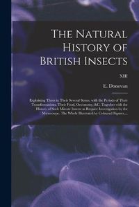 Cover image for The Natural History of British Insects; Explaining Them in Their Several States, With the Periods of Their Transformations, Their Food, Oeconomy, &c. Together With the History of Such Minute Insects as Require Investigation by the Microcsope. The Whole...; XII