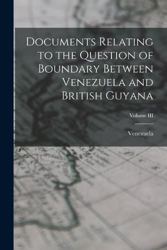 Cover image for Documents Relating to the Question of Boundary Between Venezuela and British Guyana; Volume III