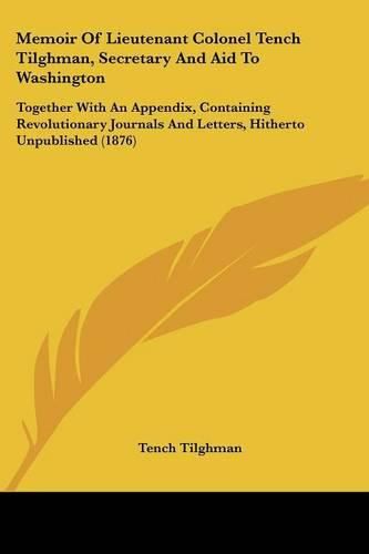 Cover image for Memoir of Lieutenant Colonel Tench Tilghman, Secretary and Aid to Washington: Together with an Appendix, Containing Revolutionary Journals and Letters, Hitherto Unpublished (1876)