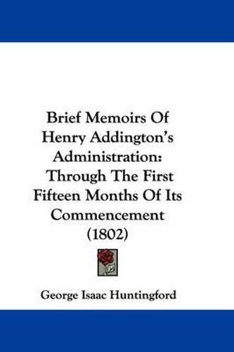 Cover image for Brief Memoirs Of Henry Addington's Administration: Through The First Fifteen Months Of Its Commencement (1802)