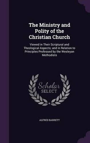 The Ministry and Polity of the Christian Church: Viewed in Their Scriptural and Theological Aspects; And in Relation to Principles Professed by the Wesleyan Methodists