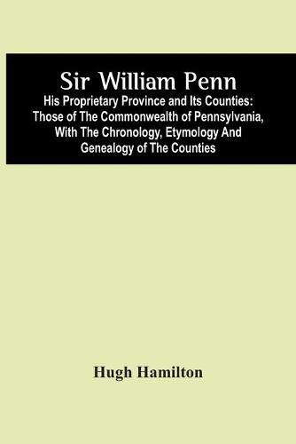 Sir William Penn: His Proprietary Province And Its Counties: Those Of The Commonwealth Of Pennsylvania, With The Chronology, Etymology And Genealogy Of The Counties