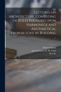 Cover image for Lectures on Architecture, Consisting of Rules Founded Upon Harmonick and Arithmetical Proportions in Building ...