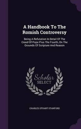 A Handbook to the Romish Controversy: Being a Refutation in Detail of the Creed of Pope Pius the Fourth, on the Grounds of Scripture and Reason