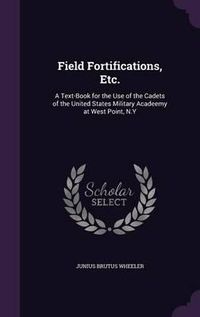 Cover image for Field Fortifications, Etc.: A Text-Book for the Use of the Cadets of the United States Military Acadeemy at West Point, N.y