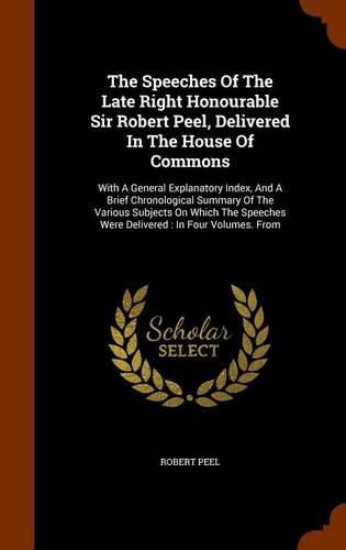 The Speeches of the Late Right Honourable Sir Robert Peel, Delivered in the House of Commons: With a General Explanatory Index, and a Brief Chronological Summary of the Various Subjects on Which the Speeches Were Delivered: In Four Volumes. from