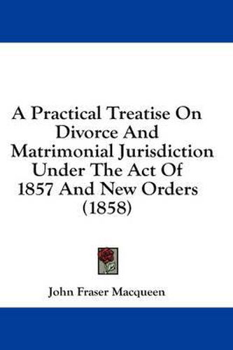 Cover image for A Practical Treatise on Divorce and Matrimonial Jurisdiction Under the Act of 1857 and New Orders (1858)