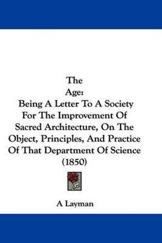 Cover image for The Age: Being a Letter to a Society for the Improvement of Sacred Architecture, on the Object, Principles, and Practice of That Department of Science (1850)