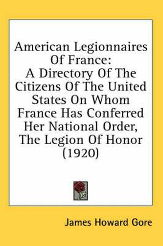 American Legionnaires of France: A Directory of the Citizens of the United States on Whom France Has Conferred Her National Order, the Legion of Honor (1920)