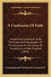 Cover image for A Confession of Faith: Owned and Consented to by the Elders and Messengers of the Churches in the Colony of Connecticut, in New England (1838)