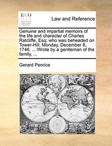 Cover image for Genuine and Impartial Memoirs of the Life and Character of Charles Ratcliffe, Esq; Who Was Beheaded on Tower-Hill, Monday, December 8, 1746. ... Wrote by a Gentleman of the Family, ...