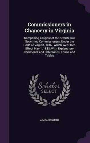 Cover image for Commissioners in Chancery in Virginia: Comprising a Digest of the Statute Law Governing Commissioners, Under the Code of Virginia, 1887, Which Went Into Effect May 1, 1888, with Explanatory Comments and References, Forms and Tables