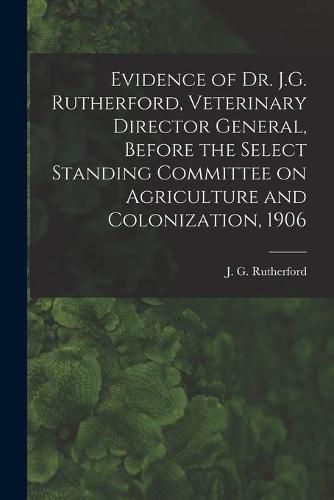 Cover image for Evidence of Dr. J.G. Rutherford, Veterinary Director General, Before the Select Standing Committee on Agriculture and Colonization, 1906 [microform]