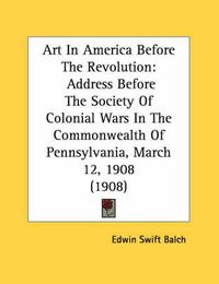 Cover image for Art in America Before the Revolution: Address Before the Society of Colonial Wars in the Commonwealth of Pennsylvania, March 12, 1908 (1908)