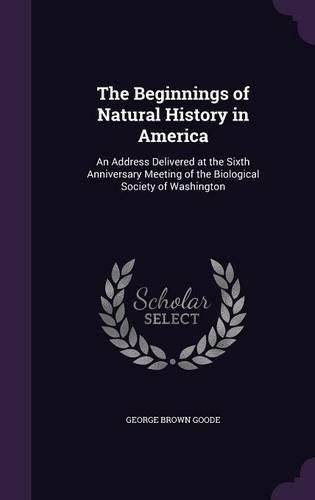 Cover image for The Beginnings of Natural History in America: An Address Delivered at the Sixth Anniversary Meeting of the Biological Society of Washington