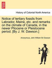 Cover image for Notice of Tertiary Fossils from Labrador, Maine, Etc. and Remarks on the Climate of Canada, in the Newer Pliocene or Pleistocene Period. [by J. W. Dawson.]